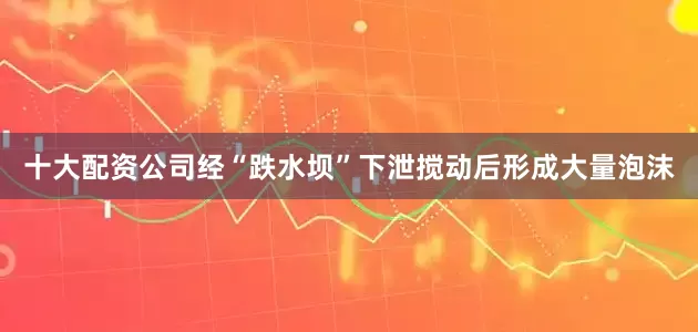 十大配资公司经“跌水坝”下泄搅动后形成大量泡沫